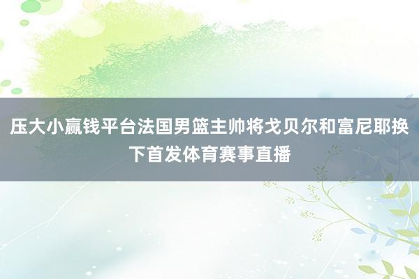 压大小赢钱平台法国男篮主帅将戈贝尔和富尼耶换下首发体育赛事直播