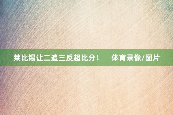 莱比锡让二追三反超比分！    体育录像/图片
