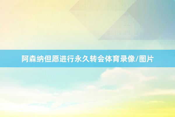 阿森纳但愿进行永久转会体育录像/图片