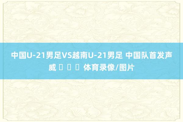 中国U-21男足VS越南U-21男足 中国队首发声威 ​​​体育录像/图片