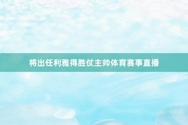 将出任利雅得胜仗主帅体育赛事直播