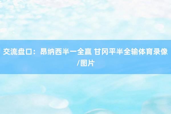 交流盘口:昂纳西半一全赢 甘冈平半全输体育录像/图片