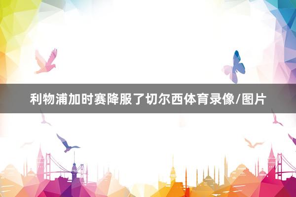 利物浦加时赛降服了切尔西体育录像/图片