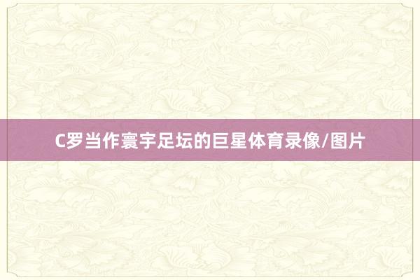 C罗当作寰宇足坛的巨星体育录像/图片