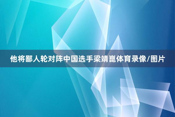 他将鄙人轮对阵中国选手梁靖崑体育录像/图片