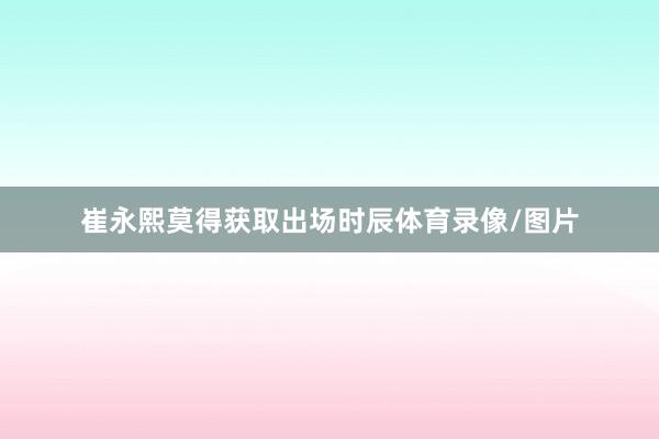崔永熙莫得获取出场时辰体育录像/图片