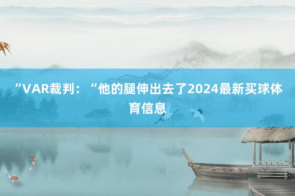 “VAR裁判：“他的腿伸出去了2024最新买球体育信息