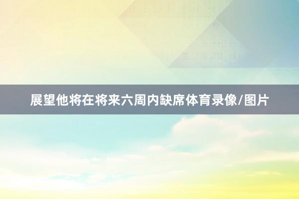 展望他将在将来六周内缺席体育录像/图片