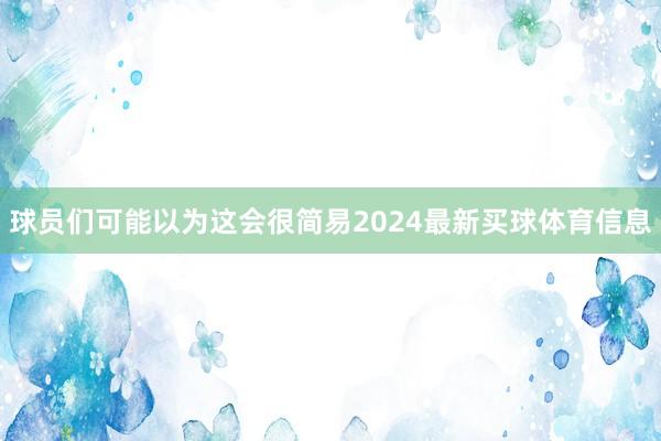 球员们可能以为这会很简易2024最新买球体育信息