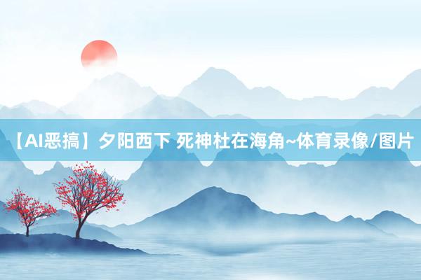 【AI恶搞】夕阳西下 死神杜在海角~体育录像/图片