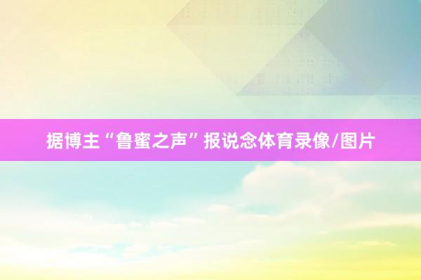 据博主“鲁蜜之声”报说念体育录像/图片