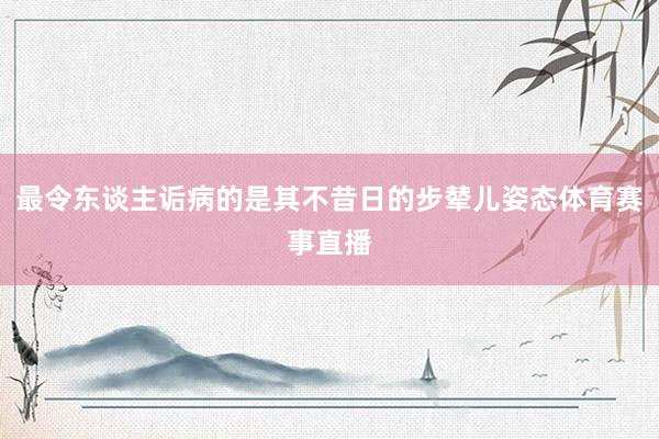 最令东谈主诟病的是其不昔日的步辇儿姿态体育赛事直播