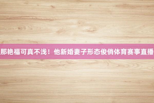 那艳福可真不浅！他新婚妻子形态俊俏体育赛事直播