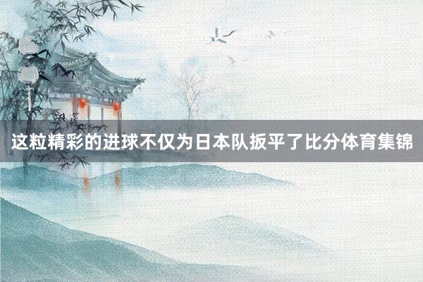 这粒精彩的进球不仅为日本队扳平了比分体育集锦