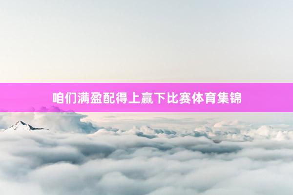 咱们满盈配得上赢下比赛体育集锦