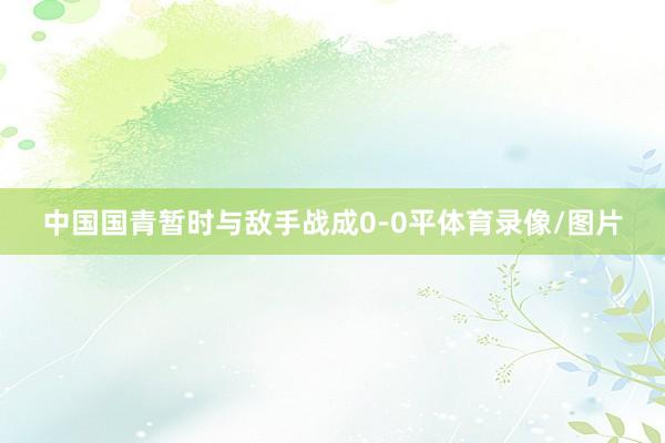 中国国青暂时与敌手战成0-0平体育录像/图片