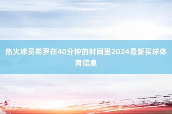 热火球员希罗在40分钟的时间里2024最新买球体育信息