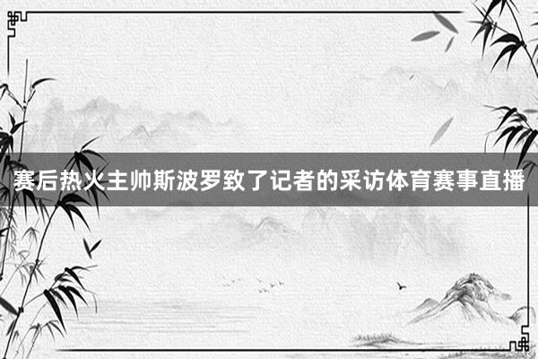 赛后热火主帅斯波罗致了记者的采访体育赛事直播