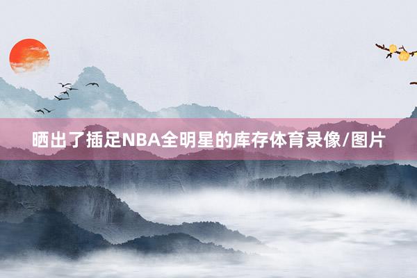 晒出了插足NBA全明星的库存体育录像/图片
