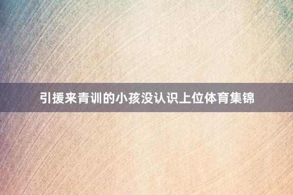 引援来青训的小孩没认识上位体育集锦
