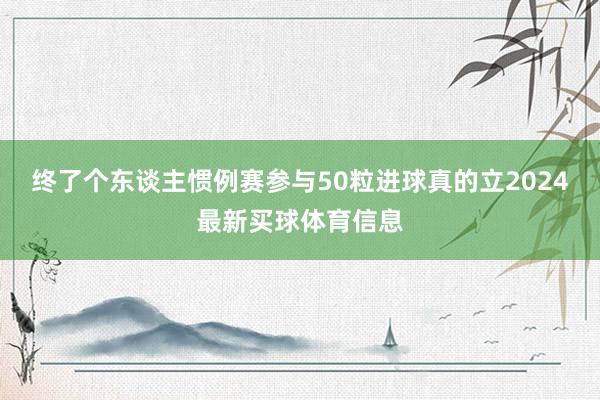 终了个东谈主惯例赛参与50粒进球真的立2024最新买球体育信息