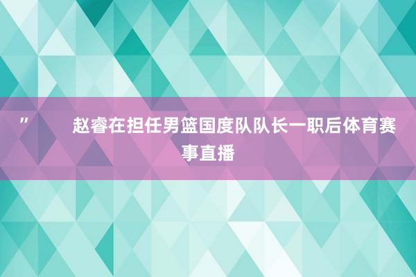”        赵睿在担任男篮国度队队长一职后体育赛事直播