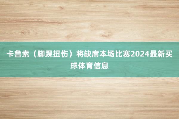 卡鲁索（脚踝扭伤）将缺席本场比赛2024最新买球体育信息