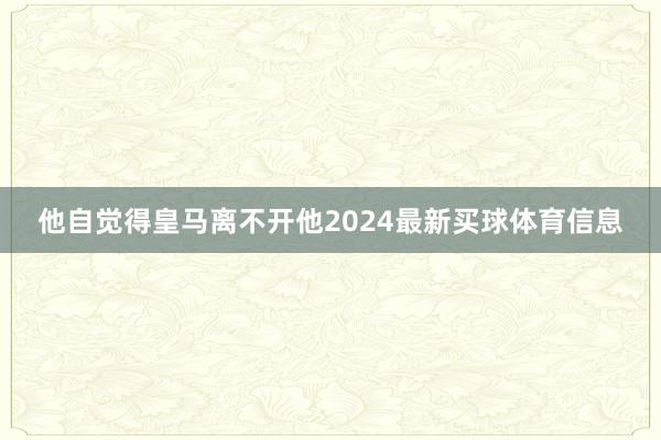 他自觉得皇马离不开他2024最新买球体育信息