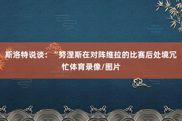 斯洛特说谈：“努涅斯在对阵维拉的比赛后处境冗忙体育录像/图片