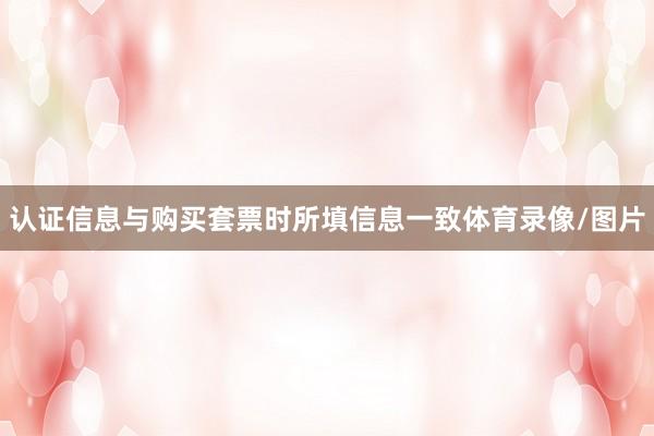 认证信息与购买套票时所填信息一致体育录像/图片